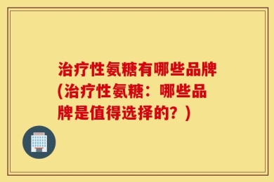 治疗性氨糖有哪些品牌(治疗性氨糖：哪些品牌是值得选择的？)