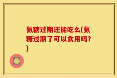 氨糖过期还能吃么(氨糖过期了可以食用吗？)