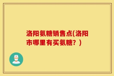 洛阳氨糖销售点(洛阳市哪里有买氨糖？)