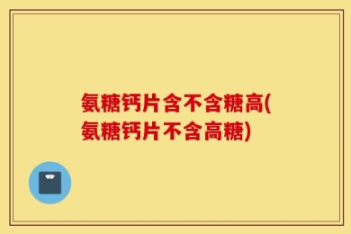 氨糖钙片含不含糖高(氨糖钙片不含高糖)
