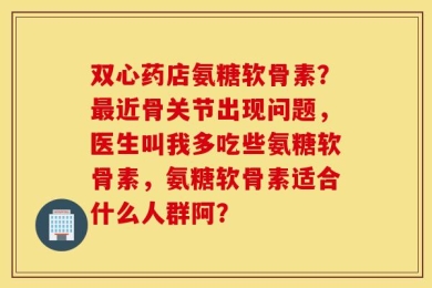 双心药店氨糖软骨素？最近骨关节出现问题，医生叫我多吃些氨糖软骨素，氨糖软骨素适合什么人群阿？