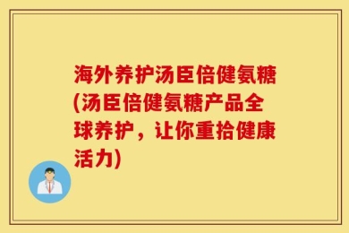 海外养护汤臣倍健氨糖(汤臣倍健氨糖产品全球养护，让你重拾健康活力)