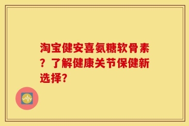 淘宝健安喜氨糖软骨素？了解健康关节保健新选择？