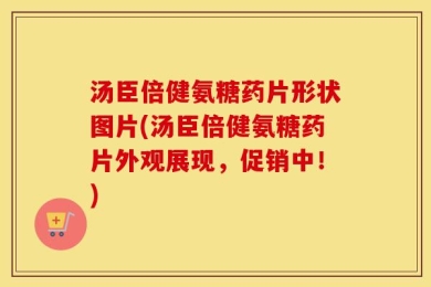 汤臣倍健氨糖药片形状图片(汤臣倍健氨糖药片外观展现，促销中！)