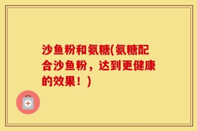 沙鱼粉和氨糖(氨糖配合沙鱼粉，达到更健康的效果！)