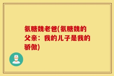 氨糖魏老爸(氨糖魏的父亲：我的儿子是我的骄傲)