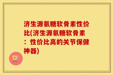 济生源氨糖软骨素性价比(济生源氨糖软骨素：性价比高的关节保健神器)