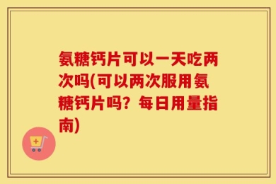 氨糖钙片可以一天吃两次吗(可以两次服用氨糖钙片吗？每日用量指南)