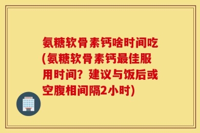 氨糖软骨素钙啥时间吃(氨糖软骨素钙最佳服用时间？建议与饭后或空腹相间隔2小时)