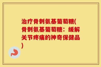 治疗骨刺氨基葡萄糖(骨刺氨基葡萄糖：缓解关节疼痛的神奇保健品)