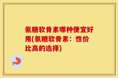 氨糖软骨素哪种便宜好用(氨糖软骨素：性价比高的选择)