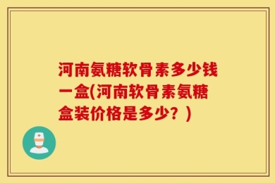 河南氨糖软骨素多少钱一盒(河南软骨素氨糖盒装价格是多少？)