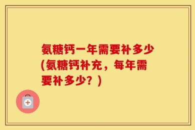 氨糖钙一年需要补多少(氨糖钙补充，每年需要补多少？)