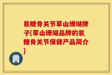 氨糖骨关节草山珊瑚牌子(草山珊瑚品牌的氨糖骨关节保健产品简介)