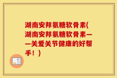湖南安邦氨糖软骨素(湖南安邦氨糖软骨素——关爱关节健康的好帮手！)