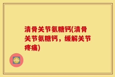 清骨关节氨糖钙(清骨关节氨糖钙，缓解关节疼痛)