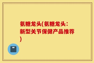 氨糖龙头(氨糖龙头：新型关节保健产品推荐)
