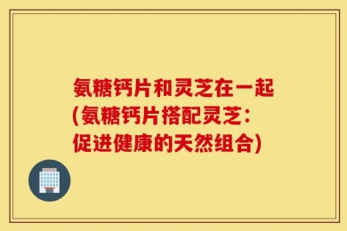 氨糖钙片和灵芝在一起(氨糖钙片搭配灵芝：促进健康的天然组合)