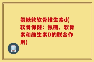 氨糖软软骨维生素d(软骨保健：氨糖、软骨素和维生素D的联合作用)