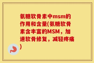 氨糖软骨素中msm的作用和含量(氨糖软骨素含丰富的MSM，加速软骨修复，减轻疼痛)