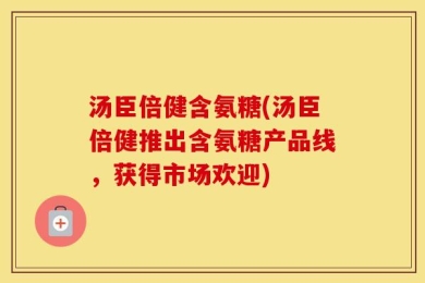 汤臣倍健含氨糖(汤臣倍健推出含氨糖产品线，获得市场欢迎)