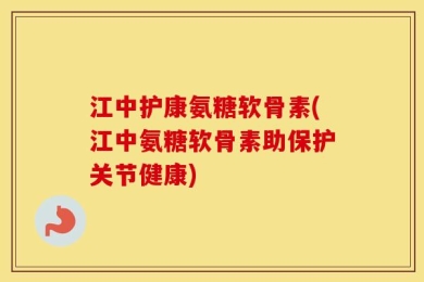 江中护康氨糖软骨素(江中氨糖软骨素助保护关节健康)