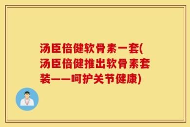 汤臣倍健软骨素一套(汤臣倍健推出软骨素套装——呵护关节健康)