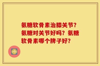 氨糖软骨素治膝关节？氨糖对关节好吗？氨糖软骨素哪个牌子好？