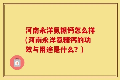 河南永洋氨糖钙怎么样(河南永洋氨糖钙的功效与用途是什么？)