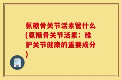 氨糖骨关节活素管什么(氨糖骨关节活素：维护关节健康的重要成分)