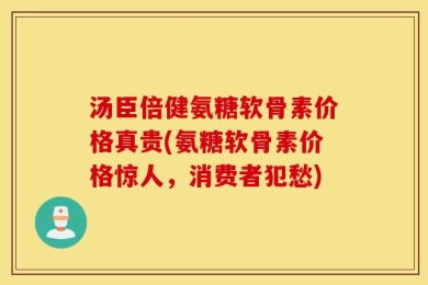 汤臣倍健氨糖软骨素价格真贵(氨糖软骨素价格惊人，消费者犯愁)