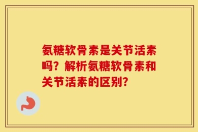 氨糖软骨素是关节活素吗？解析氨糖软骨素和关节活素的区别？
