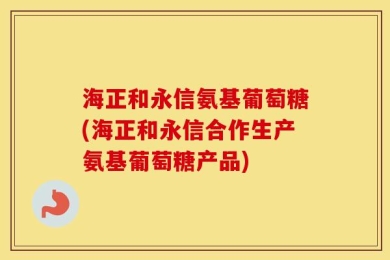 海正和永信氨基葡萄糖(海正和永信合作生产氨基葡萄糖产品)