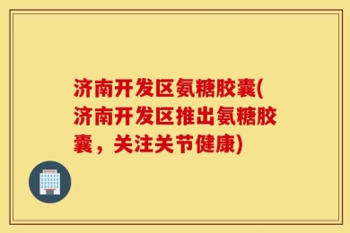 济南开发区氨糖胶囊(济南开发区推出氨糖胶囊，关注关节健康)