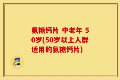 氨糖钙片 中老年 50岁(50岁以上人群适用的氨糖钙片)