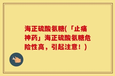海正硫酸氨糖(「止痛神药」海正硫酸氨糖危险性高，引起注意！)