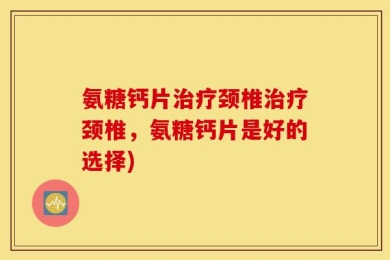 氨糖钙片治疗颈椎治疗颈椎，氨糖钙片是好的选择)