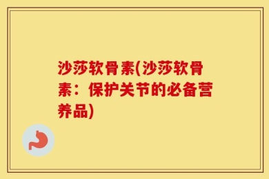 沙莎软骨素(沙莎软骨素：保护关节的必备营养品)