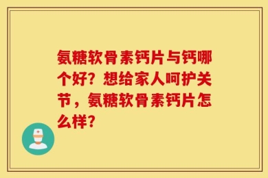氨糖软骨素钙片与钙哪个好？想给家人呵护关节，氨糖软骨素钙片怎么样？