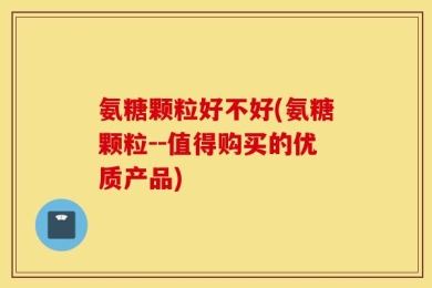 氨糖颗粒好不好(氨糖颗粒--值得购买的优质产品)