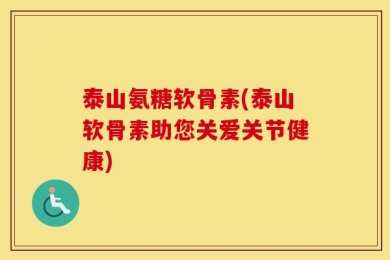泰山氨糖软骨素(泰山软骨素助您关爱关节健康)