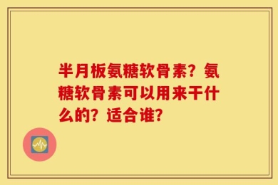半月板氨糖软骨素？氨糖软骨素可以用来干什么的？适合谁？