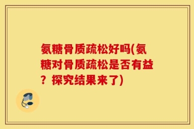氨糖骨质疏松好吗(氨糖对骨质疏松是否有益？探究结果来了)