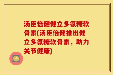 汤臣倍健健立多氨糖软骨素(汤臣倍健推出健立多氨糖软骨素，助力关节健康)