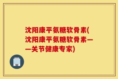 沈阳康平氨糖软骨素(沈阳康平氨糖软骨素——关节健康专家)