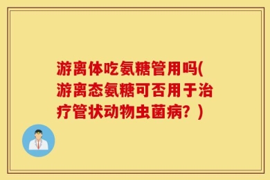 游离体吃氨糖管用吗(游离态氨糖可否用于治疗管状动物虫菌病？)