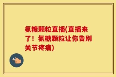 氨糖颗粒直播(直播来了！氨糖颗粒让你告别关节疼痛)