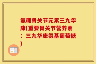 氨糖骨关节元素三九华康(重要骨关节营养素：三九华康氨基葡萄糖)