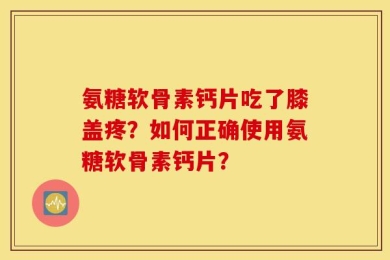 氨糖软骨素钙片吃了膝盖疼？如何正确使用氨糖软骨素钙片？