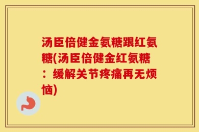 汤臣倍健金氨糖跟红氨糖(汤臣倍健金红氨糖：缓解关节疼痛再无烦恼)